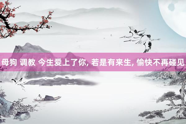 母狗 调教 今生爱上了你， 若是有来生， 愉快不再碰见