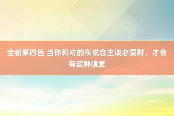 全新第四色 当你和对的东说念主谈恋爱时,才会有这种嗅觉