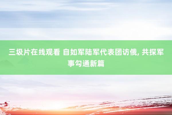三圾片在线观看 自如军陆军代表团访俄， 共探军事勾通新篇