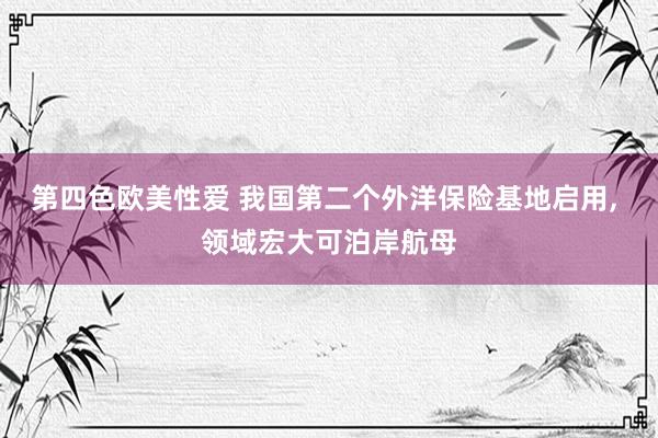 第四色欧美性爱 我国第二个外洋保险基地启用， 领域宏大可泊岸航母