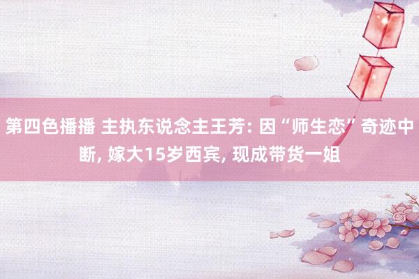第四色播播 主执东说念主王芳: 因“师生恋”奇迹中断， 嫁大15岁西宾， 现成带货一姐
