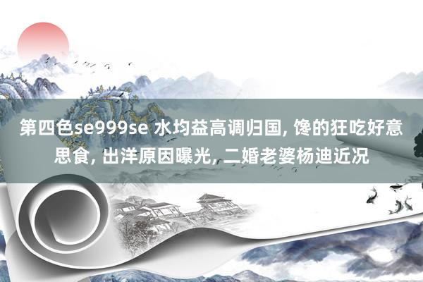 第四色se999se 水均益高调归国， 馋的狂吃好意思食， 出洋原因曝光， 二婚老婆杨迪近况