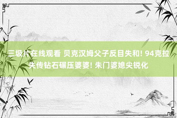 三圾片在线观看 贝克汉姆父子反目失和! 94克拉失传钻石碾压婆婆! 朱门婆媳尖锐化