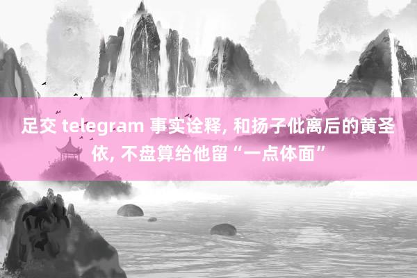 足交 telegram 事实诠释， 和扬子仳离后的黄圣依， 不盘算给他留“一点体面”