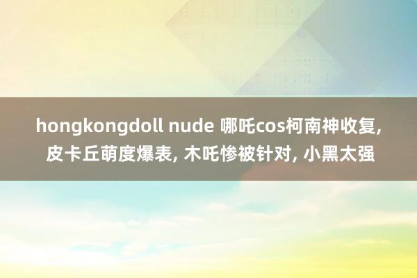 hongkongdoll nude 哪吒cos柯南神收复， 皮卡丘萌度爆表， 木吒惨被针对， 小黑太强