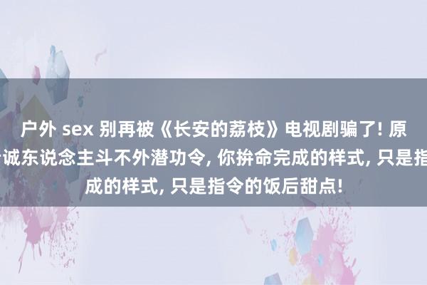 户外 sex 别再被《长安的荔枝》电视剧骗了! 原著的真相是: 老诚东说念主斗不外潜功令， 你拚命完成的样式， 只是指令的饭后甜点!