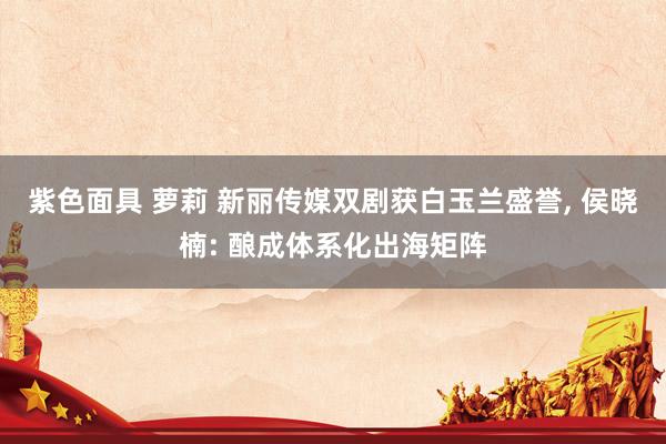 紫色面具 萝莉 新丽传媒双剧获白玉兰盛誉， 侯晓楠: 酿成体系化出海矩阵